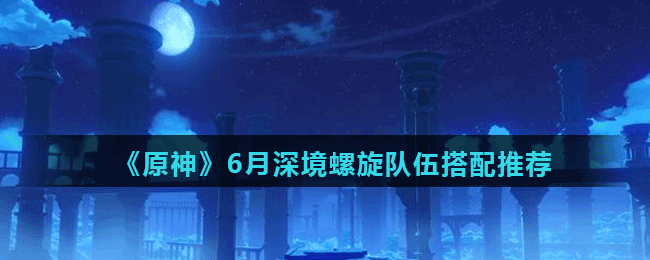 《原神》6月深境螺旋队伍搭配推荐