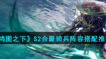 《鸿图之下》S2合聚骑兵阵容搭配推荐